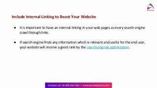 Include Internal Linking to Boost Your Website
● It is important to have an internal linking in your web pages as every search engine
crawl through links.
● If search engine finds any information which is relevant and useful for the end user,
your website will receive a good rank by the search engines optimization.
 
