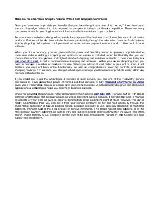 Make Your E-Commerce Shop Functional With X Cart Shopping Cart Factor
Does your e-commerce provide you benefits that you have thought at a time of its hosting? If no, then boost
some cutting-edge factors into it to required to compete in today's cut throat competition. There are many
companies available providing innovative & the most effective solutions to your problem.
An e-commerce website is designed to provide the purpose of the business to explore online sale of their entire
products. E-store is intended to maximize business productivity through the automated features. Such features
include shopping cart systems, multiple email accounts, secure payment solutions and intuitive control panel
software.
When you hire a company, you are given with the power and flexibility crucial to operate a sophisticated e-
commerce website. Adding a shopping cart option to an e-store is included under the flexibility that you can
choose. One of the most popular and highest standard shopping cart solutions available in the market today is x
cart shopping cart. X cart is comprehensive shopping cart software. Within your online shopping shop, you
need to manage a number of products for sale. When you add an X cart factor to your online shop, it will
facilitate you excellent back office functionality, as well as comprehensive inventory controls, and useful
shopping features. For instance, you also get advantage to manage you thousands of products easily within any
mishaps within few times.
If you would like to get the advantages & benefits of such service, you can one of the trustworthy service
companies to attain guaranteed peace of mind & satisfied services. A fully managed ecommerce solutions
gives you a tremendous amount of control over your online business. A professionally designed and developed
applications & technologies helps you determine business success.
One other powerful shopping cart highly demanded in the market is pinnacle cart. Pinnacle-cart is PHP-Based
software and facilitate administrator access as well as storefront access features. It provides the tools to manage
all aspects of your store as well as allow to demonstrate shop customer's point of view. However, this cart is
highly customizable thus, you can get it from your service company as per business needs. Moreover, this
eCommerce application is feature-packed, robust, scalable and easy to use. Specially designed for marketing
purposes, Pinnacle Cart is the clear choice for serious merchants. This shopping cart also supports all of the
most popular payment gateways as well as very well-suited to search engine optimization initiatives, and offers
search engine friendly URLs, complete control over meta tags, breadcrumb navigation and Google Site Map
support and much more.
 