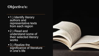 Objective/s:
1.) Identify literary
authors and
representative texts
from each region
2.) Read and
understand some of
their selected literary
works
3.) Realize the
significance of literature
in one’s life
 