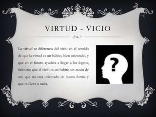 VIRTUD - VICIO
La virtud se diferencia del vicio en el sentido
de que la virtud es un hábito, bien orientado, y
que en el futuro ayudara a llegar a los logros,
mientras que el vicio es un habito sin razón de
ser, que no esta orientado de buena forma y
que no lleva a nada.