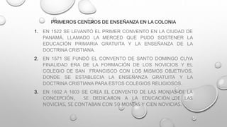 PRIMEROS CENTROS DE ENSEÑANZA EN LA COLONIA
1. EN 1522 SE LEVANTÓ EL PRIMER CONVENTO EN LA CIUDAD DE
PANAMÁ, LLAMADO LA MERCED QUE PUDO SOSTENER LA
EDUCACIÓN PRIMARIA GRATUITA Y LA ENSEÑANZA DE LA
DOCTRINA CRISTIANA.
2. EN 1571 SE FUNDÓ EL CONVENTO DE SANTO DOMINGO CUYA
FINALIDAD ERA DE LA FORMACIÓN DE LOS NOVICIOS Y EL
COLEGIO DE SAN FRANCISCO CON LOS MISMOS OBJETIVOS,
DONDE SE ESTABLECIA LA ENSEÑANZA GRATUITA Y LA
DOCTRINA CRISTIANA PARA ESTOS COLEGIOS RELIGIOSOS.
3. EN 1602 A 1603 SE CREA EL CONVENTO DE LAS MONJAS DE LA
CONCEPCIÓN, SE DEDICARON A LA EDUCACIÓN DE LAS
NOVICIAS, SE CONTABAN CON 50 MONJAS Y CIEN NOVICIAS.
 