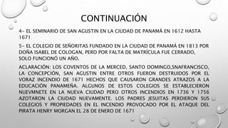 CONTINUACIÓN
4- EL SEMINARIO DE SAN AGUSTIN EN LA CIUDAD DE PANAMÁ EN 1612 HASTA
1671
5- EL COLEGIO DE SEÑORITAS FUNDADO EN LA CIUDAD DE PANAMÁ EN 1813 POR
DOÑA ISABEL DE COLOGAN, PERO POR FALTA DE MATRÍCULA FUE CERRADO,
SOLO FUNCIONÓ UN AÑO.
ACLARACIÓN: LOS COVENTOS DE LA MERCED, SANTO DOMINGO,SNAFRANCISCO,
LA CONCEPCIÓN, SAN AGUSTIN ENTRE OTROS FUERON DESTRUIDOS POR EL
VORAZ INCENDIO DE 1671 HECHOS QUE CAUSARON GRANDES ATRAZOS A LA
EDUCACIÓN PANAMEÑA. ALGUNOS DE ESTOS COLEGIOS SE ESTABLECIERON
NUEVMNETE EN LA NUEVA CIUDAD PERO OTROS INCENDIOS EN 1736 Y 1756
AZOTARON LA CIUDAD NUEVAMENTE. LOS PADRES JESUITAS PERDIERON SUS
COLEGIOS Y PROPIEDADES EN EL INCENDIO PROVOCADO POR EL ATAQUE DEL
PIRATA HENRY MORGAN EL 28 DE ENERO DE 1671
 