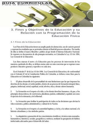 3. Fines y Objetivos de la Educación y su
Relación con la Programación de la
Educación Física
3.1 Fines de la Educación
Los Fines de la Educación tienen un amplio grado de abstracción, son de carácter general
y expresan los resultados que se pretenden obtener al final del proceso educativo. Por medio
de ellos se define el marco filosófico- político al que tiende el Sistema Educativo Nacional.
Se exponen en documentos de alta jerarquía normativa; en Colombia la Ley 115 de 1994,
Ley General de la Educación.
Los fines marcan el norte a la Educación para los procesos de intervención de los
maestros, partiendo de ellos, se definen metas cada vez más concretas que se esperan como
producto educativo general y específico en cada área.
En el Artículo 5º de la Ley 115 de 1994, Ley General de la Educación y de conformidad
con el Artículo 67 de la Constitución Política de Colombia, se definen como fines para la
Educación en Colombia los siguientes:
1. El pleno desarrollo de la personalidad sin más limitaciones que las que imponen los
derechos de los demás y el orden jurídico, dentro de un proceso de formación integral, física,
psíquica, intelectual, moral, espiritual, social, afectiva, ética y demás valores humanos.
2. La formación en el respeto a la vida y a los demás derechos humanos, a la paz, a los
principios democráticos, de convivencia, pluralismo, justicia, solidaridad y equidad, así como
el ejercicio de la tolerancia y de la libertad.
3. La formación para facilitar la participación de todos en las decisiones que afectan la
vida económica, política administrativa y cultural de la Nación.
4. La formación en el respeto a la autoridad legítima y a la ley, a la cultura nacional, a la
historia colombiana y a los símbolos patrios.
5. La adquisición y generación de los conocimientos científicos y técnicos más avanzados,
humanísticos, históricos, sociales, geográficos y estéticos, mediante la apropiación de hábitos
intelectuales adecuados para el desarrollo del saber.
 