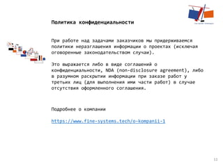 11
Политика конфиденциальности
При работе над задачами заказчиков мы придерживаемся
политики неразглашения информации о проектах (исключая
оговоренные законодательством случаи).
Это выражается либо в виде соглашений о
конфиденциальности, NDA (non-disclosure agreement), либо
в разумном раскрытии информации при заказе работ у
третьих лиц (для выполнения ими части работ) в случае
отсутствия оформленного соглашения.
Подробнее о компании
https://www.fine-systems.tech/o-kompanii-1
 