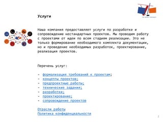 2
Услуги
Наша компания предоставляет услуги по разработке и
сопровождению нестандартных проектов. Мы проводим работу
с проектами от идеи по всем стадиям реализации. Это не
только формирование необходимого комплекта документации,
но и проведение необходимых разработок, проектирование,
реализация проектов.
Перечень услуг:
- формализация требований к проектам;
- концепты проектов;
- предпроектные работы;
- технические задания;
- разработки;
- проектирование;
- сопровождение проектов
Отрасли работы
Политика конфиденциальности
 