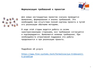 3
Формализация требований к проектам
Для новых нестандартных проектов сначала проводится
выявление, формирование и анализ требований. Это
необходимо при отсутствии полной картины проекта и путей
его реализации обычными методами.
В ходе этой стадии ведется работа со всеми
заинтересованными сторонами, все требования согласуются
и подтверждаются. Выявляются неявные требования. При
необходимости итеративной поддержки эта работа
продолжается и при реализации проекта.
Подробнее об услуге
https://www.fine-systems.tech/formalizaciya-trebovanij-
k-proektam
 