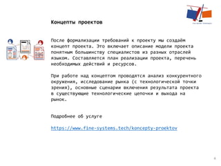 4
Концепты проектов
После формализации требований к проекту мы создаём
концепт проекта. Это включает описание модели проекта
понятным большинству специалистов из разных отраслей
языком. Составляется план реализации проекта, перечень
необходимых действий и ресурсов.
​При работе над концептом проводятся анализ конкурентного
окружения, исследование рынка (с технологической точки
зрения), основные сценарии включения результата проекта
в существующие технологические цепочки и выхода на
рынок.
Подробнее об услуге
https://www.fine-systems.tech/koncepty-proektov
 