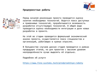 5
Предпроектные работы
Перед началом реализации проекта проводится оценка
наличия необходимых технологий. Ведется поиск доступных
и применимых технологий, прорабатывается возможность
разработки отсутствующих технологий. В общем виде
проводится оценка необходимости интеграции и доли новых
разработок в проекте.
На этой же стадии проводится формальный экономический
анализ проекта, осуществляется поиск специалистов и
организаций, работающих в нужных отраслях.
В большинстве случаев данная стадия проводится в рамках
предыдущих этапов, но для проектов с высоким уровнем
неопределённости лучше выделить её отдельно.
Подробнее об услуге
https://www.fine-systems.tech/predproektnye-raboty
 