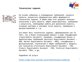 6
Технические задания
На основе собранных и утвержденных требований, концепта
проекта, результата предпроектных работ формируется
техническое задание. В общем виде этот документ включает
назначение и цели проекта, общие характеристики, требования
к результату, необходимые работы для выполнения проекта,
основные критерии и ключевые точки проекта, требования к
документированию и т.д.
​Это может быть техническое задание, сформированное как по
ГОСТ, так и более используемый вариант в виде спецификаций
(requirements document). Например, спецификации бизнес и
маркетинговых требований (Business Requirements Document –
BRD, Market Requirements Document - MRD), спецификации к
функциональным, техническим и общим требованиям к продукту
или технологии (Functional Requirements Document - FRD,
Product Requirements Document - PRD, Technical Requirements
Document -TRD), и др.
Подробнее об услуге
https://www.fine-systems.tech/tehnicheskie-zadaniya
 