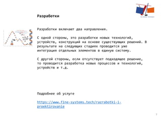 7
Разработки
Разработки включают два направления.
С одной стороны, это разработки новых технологий,
устройств, конструкций на основе существующих решений. В
результате на следующих стадиях проводится уже
интеграция отдельных элементов в единую систему.
С другой стороны, если отсутствует подходящее решение,
то проводится разработка новых процессов и технологий,
устройств и т.д.
Подробнее об услуге
https://www.fine-systems.tech/razrabotki-i-
proektirovanie
 