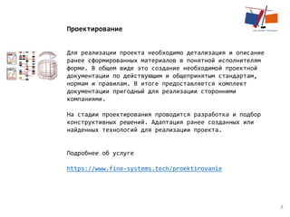 8
Проектирование
Для реализации проекта необходимо детализация и описание
ранее сформированных материалов в понятной исполнителям
форме. В общем виде это создание необходимой проектной
документации по действующим и общепринятым стандартам,
нормам и правилам. В итоге предоставляется комплект
документации пригодный для реализации сторонними
компаниями.
На стадии проектирования проводится разработка и подбор
конструктивных решений. Адаптация ранее созданных или
найденных технологий для реализации проекта.
Подробнее об услуге
https://www.fine-systems.tech/proektirovanie
 