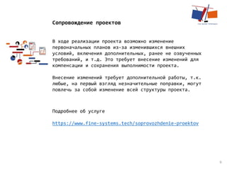 9
Сопровождение проектов
В ходе реализации проекта возможно изменение
первоначальных планов из-за изменившихся внешних
условий, включения дополнительных, ранее не озвученных
требований, и т.д. Это требует внесение изменений для
компенсации и сохранения выполнимости проекта.
Внесение изменений требует дополнительной работы, т.к.
любые, на первый взгляд незначительные поправки, могут
повлечь за собой изменение всей структуры проекта.
Подробнее об услуге
https://www.fine-systems.tech/soprovozhdenie-proektov
 