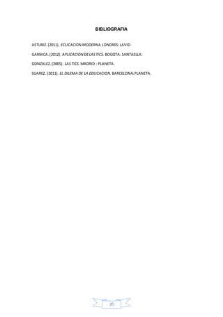 20
BIBLIOGRAFIA
ASTURIZ.(2011). ECUCACION MODERNA. LONDRES:LAVID.
GARNICA.(2012). APLICACION DELASTICS. BOGOTA: SANTAELLA.
GONZALEZ.(2005). LASTICS. MADRID : PLANETA.
SUAREZ. (2011). EL DILEMA DE LA EDUCACION. BARCELONA:PLANETA.
 