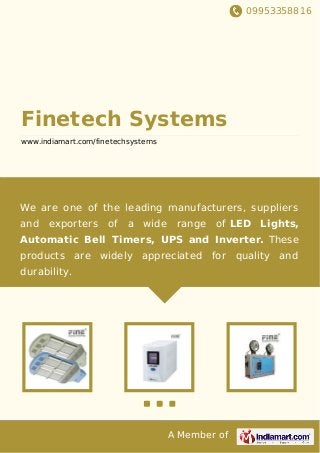 09953358816
A Member of
Finetech Systems
www.indiamart.com/finetechsystems
We are one of the leading manufacturers, suppliers
and exporters of a wide range of LED Lights,
Automatic Bell Timers, UPS and Inverter. These
products are widely appreciated for quality and
durability.
 
