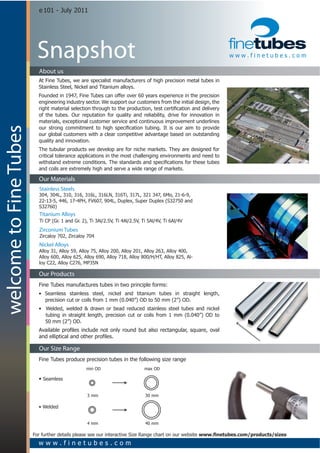 e  101  -­  July  2011




                          Snapshot                                                                                                            www.finetubes.com

                           About us
                           At  Fine  Tubes,  we  are  specialist  manufacturers  of  high  precision  metal  tubes  in  
                           Stainless  Steel,  Nickel  and  Titanium  alloys.
                           Founded  in  1947,  Fine  Tubes  can  offer  over  60  years  experience  in  the  precision  
                           engineering  industry  sector.  We  support  our  customers  from  the  initial  design,  the  

                           of   the   tubes.   Our   reputation   for   quality   and   reliability,   drive   for   innovation   in  
                           materials,  exceptional  customer  service  and  continuous  improvement  underlines  
welcome to Fine Tubes




                           our  global  customers  with  a  clear  competitive  advantage  based  on  outstanding  
                           quality  and  innovation.
                           The  tubular  products  we  develop  are  for  niche  markets.  They  are  designed  for  
                           critical  tolerance  applications  in  the  most  challenging  environments  and  need  to  

                           and  coils  are  extremely  high  and  serve  a  wide  range  of  markets.

                           Our Materials
                           Stainless Steels
                           304,  304L,  310,  316,  316L,  316LN,  316Ti,  317L,  321  347,  6Mo,  21-­6-­9,  
                           22-­13-­5,  446,  17-­4PH,  FV607,  904L,  Duplex,  Super  Duplex  (S32750  and  
                           S32760)
                           Titanium Alloys
                           Ti  CP  (Gr.  1  and  Gr.  2),  Ti  3Al/2.5V,  Ti  4Al/2.5V,  Ti  5Al/4V,  Ti  6Al/4V
                           Zirconium Tubes
                           Zircaloy  702,  Zircaloy  704
                           Nickel Alloys
                           Alloy  31,  Alloy  59,  Alloy  75,  Alloy  200,  Alloy  201,  Alloy  263,  Alloy  400,    
                           Alloy  600,  Alloy  625,  Alloy  690,  Alloy  718,  Alloy  800/H/HT,  Alloy  825,  Al-­
                           loy  C22,  Alloy  C276,  MP35N

                           Our Products
                           Fine  Tubes  manufactures  tubes  in  two  principle  forms:  
                                                                                                                                           
                                   precision  cut  or  coils  from  1  mm  (0.040”)  OD  to  50  mm  (2”)  OD.
                             
                                                                                                                                          
                                    tubing   in   straight   length,   precision   cut   or   coils   from   1   mm   (0.040”)   OD   to  
                                                                                                                                          
                                   50  mm  (2”)  OD.    




                           Our Size Range
                           Fine  Tubes  produce  precision  tubes  in  the  following  size  range
                                                       min  OD                             max  OD

                                Seamless
                                               

                                                        3  mm                              30  mm




                                                        4  mm                              40  mm

                        For  further  details  please  see  our  interactive  Size  Range  chart  on  our  website  
                           www.finetubes.com
 