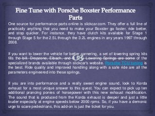 One source for performance parts online is slickcar.com. They offer a full line of
practically anything that you need to make your Boxster go faster, ride better,
and stop quicker. For instance, they have clutch kits available for Stage 1
through Stage 5 for the 2.5L through the 3.2L engines in any years 1997 through
2008.
If you want to lower the vehicle for better cornering, a set of lowering spring kits
fills the bill. Dropzone, Eibach, and B & G Lowering Springs are some of the
specialized brands available through slickcar's website. Porsche TCU tuning is
the best. Ride quality and improved handling along with a safe ride are all the
parameters engineered into these springs.
If you are into performance and a really sweet engine sound, look to Korda
exhaust for a most unique answer to this quest. You can expect to pick up ten
additional prancing ponies of horsepower with this new exhaust modification.
The sound that is produced from the Korda exhaust is deeper and just a little
louder especially at engine speeds below 2000 rpms. So, if you have a demonic
urge to scare pedestrians, this add-on is just the ticket for you.
 