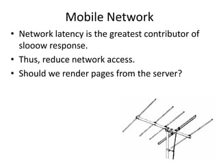 Mobile Network
• Network latency is the greatest contributor of
slooow response.
• Thus, reduce network access.
• Should we render pages from the server?
 
