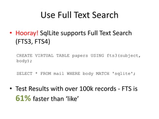 Use Full Text Search
• Hooray! SqlLite supports Full Text Search
(FTS3, FTS4)
CREATE VIRTUAL TABLE papers USING fts3(subject,
body);
SELECT * FROM mail WHERE body MATCH 'sqlite';
• Test Results with over 100k records - FTS is
61% faster than ‘like’
 