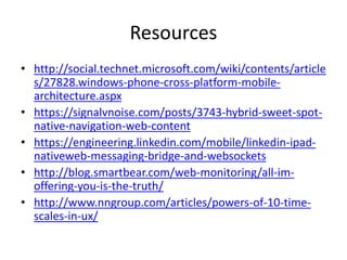 Resources
• http://social.technet.microsoft.com/wiki/contents/article
s/27828.windows-phone-cross-platform-mobile-
architecture.aspx
• https://signalvnoise.com/posts/3743-hybrid-sweet-spot-
native-navigation-web-content
• https://engineering.linkedin.com/mobile/linkedin-ipad-
nativeweb-messaging-bridge-and-websockets
• http://blog.smartbear.com/web-monitoring/all-im-
offering-you-is-the-truth/
• http://www.nngroup.com/articles/powers-of-10-time-
scales-in-ux/
 