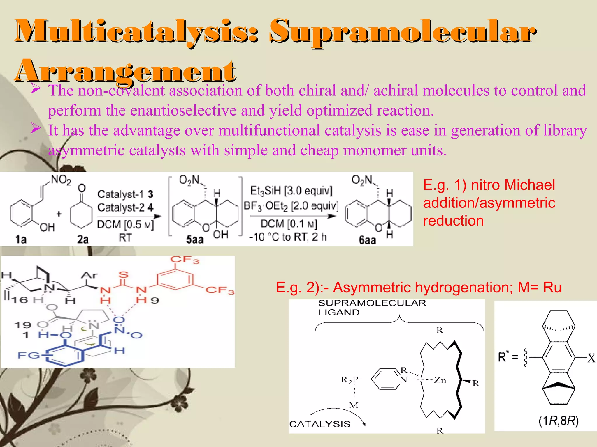 Click here to download this powerpoint template : Brown Floral Background Free Powerpoint Template
For more : Templates For Powerpoint
Page 10
Multicatalysis: SupramolecularMulticatalysis: Supramolecular
ArrangementArrangement The non-covalent association of both chiral and/ achiral molecules to control and
perform the enantioselective and yield optimized reaction.
 It has the advantage over multifunctional catalysis is ease in generation of library
asymmetric catalysts with simple and cheap monomer units.
E.g. 1) nitro Michael
addition/asymmetric
reduction
E.g. 2):- Asymmetric hydrogenation; M= Ru
 