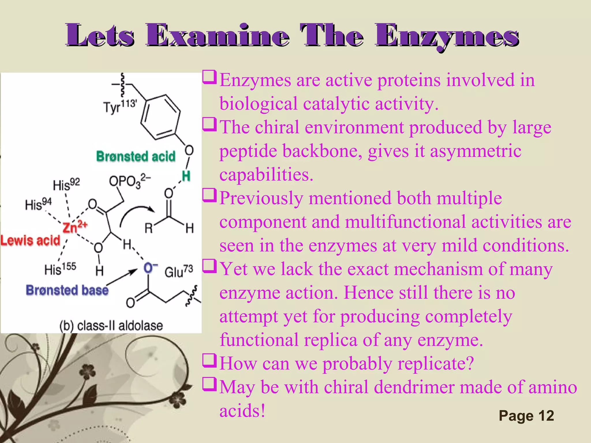 Click here to download this powerpoint template : Brown Floral Background Free Powerpoint Template
For more : Templates For Powerpoint
Page 12
Lets Examine The EnzymesLets Examine The Enzymes
Enzymes are active proteins involved in
biological catalytic activity.
The chiral environment produced by large
peptide backbone, gives it asymmetric
capabilities.
Previously mentioned both multiple
component and multifunctional activities are
seen in the enzymes at very mild conditions.
Yet we lack the exact mechanism of many
enzyme action. Hence still there is no
attempt yet for producing completely
functional replica of any enzyme.
How can we probably replicate?
May be with chiral dendrimer made of amino
acids!
 