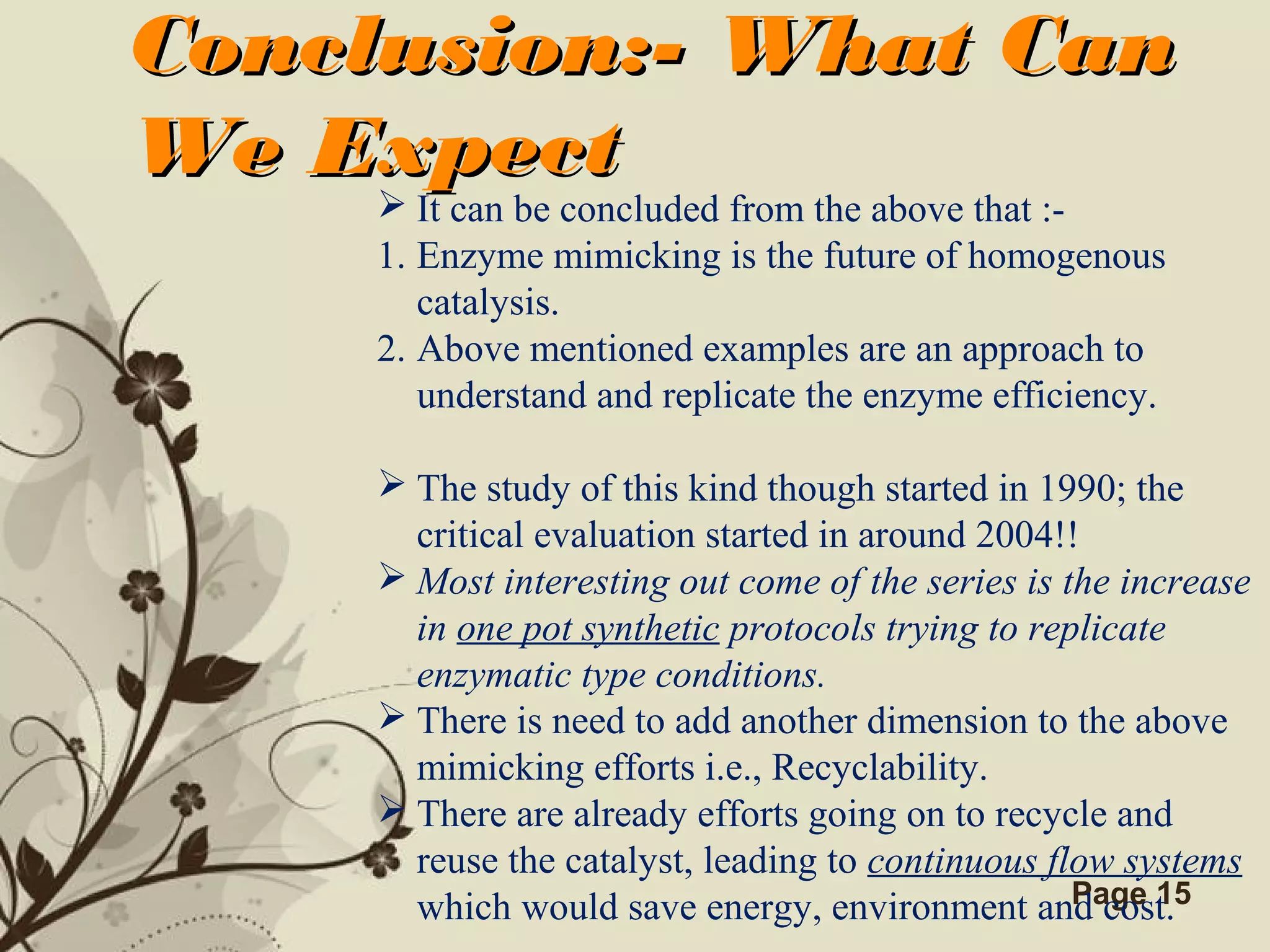 Click here to download this powerpoint template : Brown Floral Background Free Powerpoint Template
For more : Templates For Powerpoint
Page 15
Conclusion:- What CanConclusion:- What Can
We ExpectWe Expect
 It can be concluded from the above that :-
1. Enzyme mimicking is the future of homogenous
catalysis.
2. Above mentioned examples are an approach to
understand and replicate the enzyme efficiency.
 The study of this kind though started in 1990; the
critical evaluation started in around 2004!!
 Most interesting out come of the series is the increase
in one pot synthetic protocols trying to replicate
enzymatic type conditions.
 There is need to add another dimension to the above
mimicking efforts i.e., Recyclability.
 There are already efforts going on to recycle and
reuse the catalyst, leading to continuous flow systems
which would save energy, environment and cost.
 