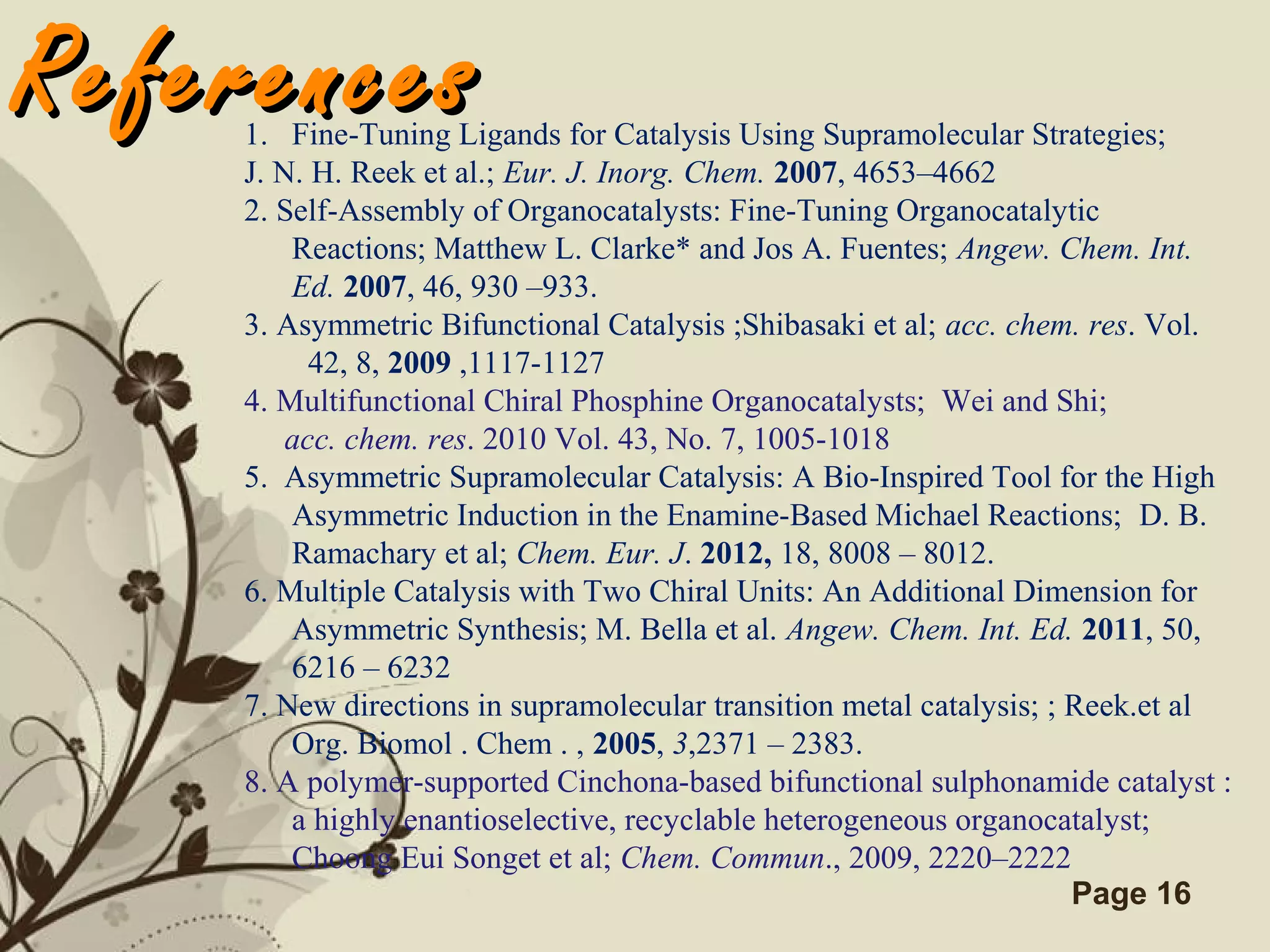 Click here to download this powerpoint template : Brown Floral Background Free Powerpoint Template
For more : Templates For Powerpoint
Page 16
ReferencesReferences1. Fine-Tuning Ligands for Catalysis Using Supramolecular Strategies;
J. N. H. Reek et al.; Eur. J. Inorg. Chem. 2007, 4653–4662
2. Self-Assembly of Organocatalysts: Fine-Tuning Organocatalytic
Reactions; Matthew L. Clarke* and Jos A. Fuentes; Angew. Chem. Int.
Ed. 2007, 46, 930 –933.
3. Asymmetric Bifunctional Catalysis ;Shibasaki et al; acc. chem. res. Vol.
42, 8, 2009 ,1117-1127
4. Multifunctional Chiral Phosphine Organocatalysts; Wei and Shi;
acc. chem. res. 2010 Vol. 43, No. 7, 1005-1018
5. Asymmetric Supramolecular Catalysis: A Bio-Inspired Tool for the High
Asymmetric Induction in the Enamine-Based Michael Reactions; D. B.
Ramachary et al; Chem. Eur. J. 2012, 18, 8008 – 8012.
6. Multiple Catalysis with Two Chiral Units: An Additional Dimension for
Asymmetric Synthesis; M. Bella et al. Angew. Chem. Int. Ed. 2011, 50,
6216 – 6232
7. New directions in supramolecular transition metal catalysis; ; Reek.et al
Org. Biomol . Chem . , 2005, 3,2371 – 2383.
8. A polymer-supported Cinchona-based bifunctional sulphonamide catalyst :
a highly enantioselective, recyclable heterogeneous organocatalyst;
Choong Eui Songet et al; Chem. Commun., 2009, 2220–2222
 