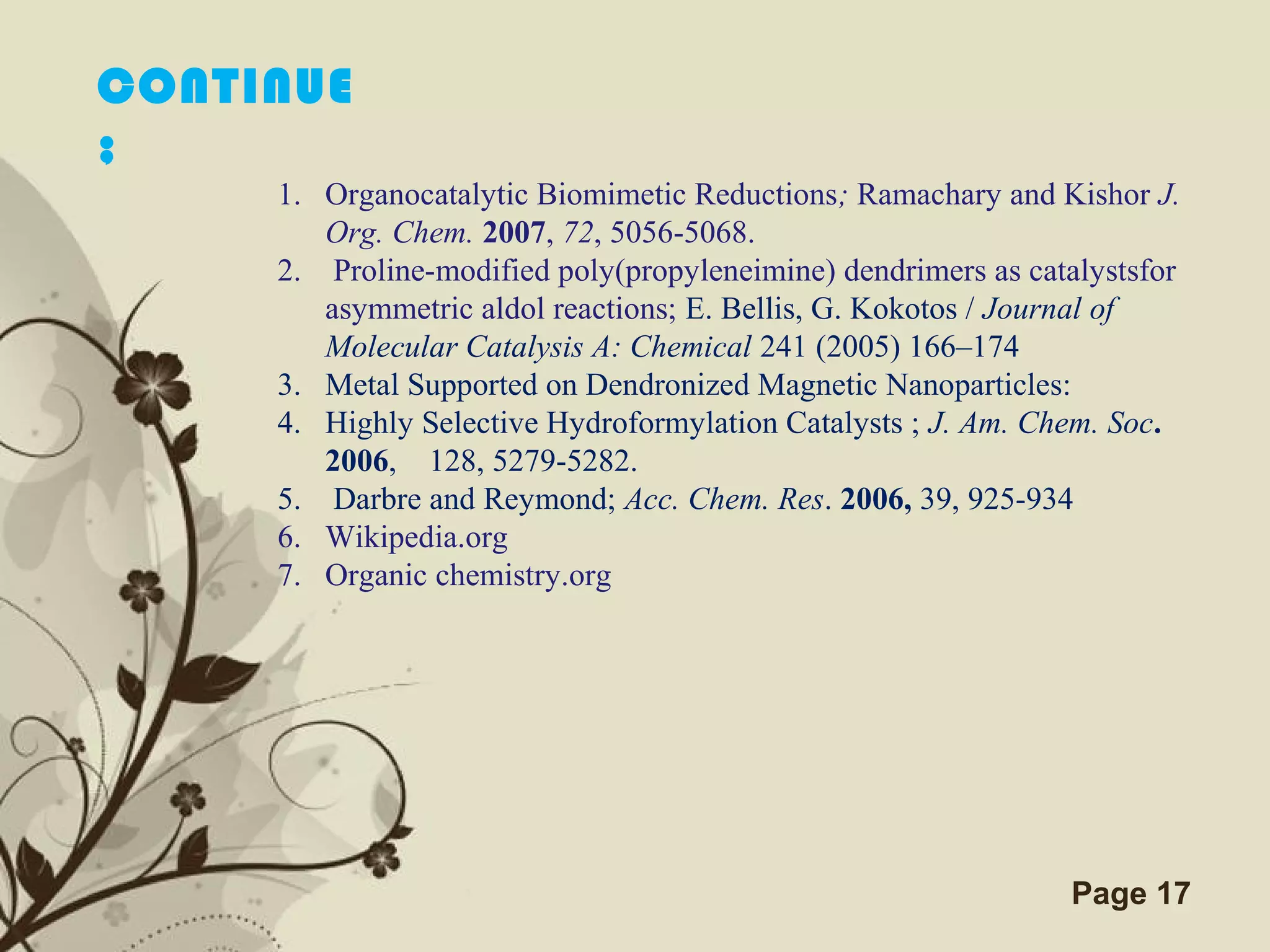 Click here to download this powerpoint template : Brown Floral Background Free Powerpoint Template
For more : Templates For Powerpoint
Page 17
1. Organocatalytic Biomimetic Reductions; Ramachary and Kishor J.
Org. Chem. 2007, 72, 5056-5068.
2. Proline-modified poly(propyleneimine) dendrimers as catalystsfor
asymmetric aldol reactions; E. Bellis, G. Kokotos / Journal of
Molecular Catalysis A: Chemical 241 (2005) 166–174
3. Metal Supported on Dendronized Magnetic Nanoparticles:
4. Highly Selective Hydroformylation Catalysts ; J. Am. Chem. Soc.
2006, 128, 5279-5282.
5. Darbre and Reymond; Acc. Chem. Res. 2006, 39, 925-934
6. Wikipedia.org
7. Organic chemistry.org
CONTINUE
;
 
