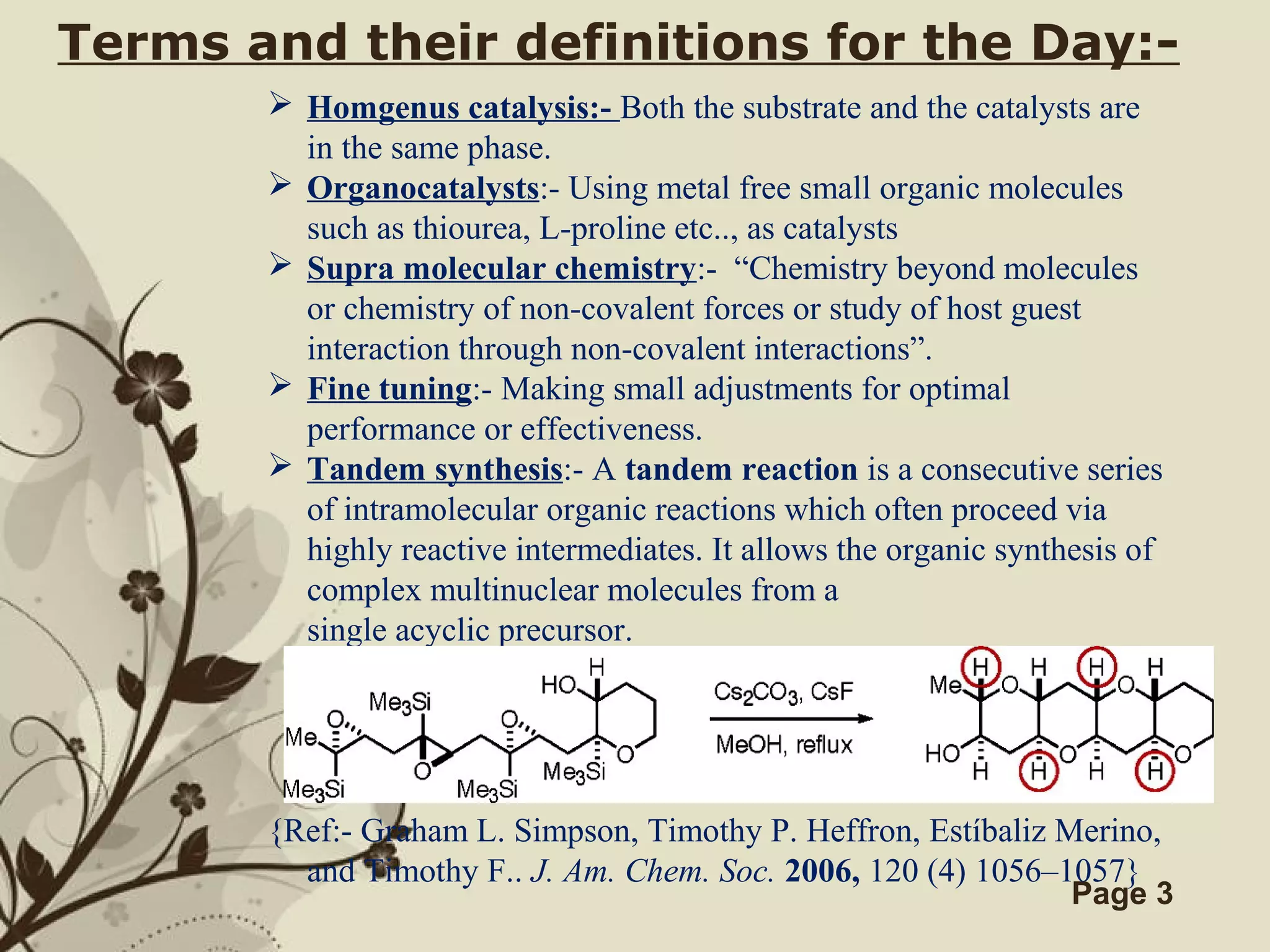 Click here to download this powerpoint template : Brown Floral Background Free Powerpoint Template
For more : Templates For Powerpoint
Page 3
Terms and their definitions for the Day:-
 Homgenus catalysis:- Both the substrate and the catalysts are
in the same phase.
 Organocatalysts:- Using metal free small organic molecules
such as thiourea, L-proline etc.., as catalysts
 Supra molecular chemistry:- “Chemistry beyond molecules
or chemistry of non-covalent forces or study of host guest
interaction through non-covalent interactions”.
 Fine tuning:- Making small adjustments for optimal
performance or effectiveness.
 Tandem synthesis:- A tandem reaction is a consecutive series
of intramolecular organic reactions which often proceed via
highly reactive intermediates. It allows the organic synthesis of
complex multinuclear molecules from a
single acyclic precursor.
{Ref:- Graham L. Simpson, Timothy P. Heffron, Estíbaliz Merino,
and Timothy F.. J. Am. Chem. Soc. 2006, 120 (4) 1056–1057}
 