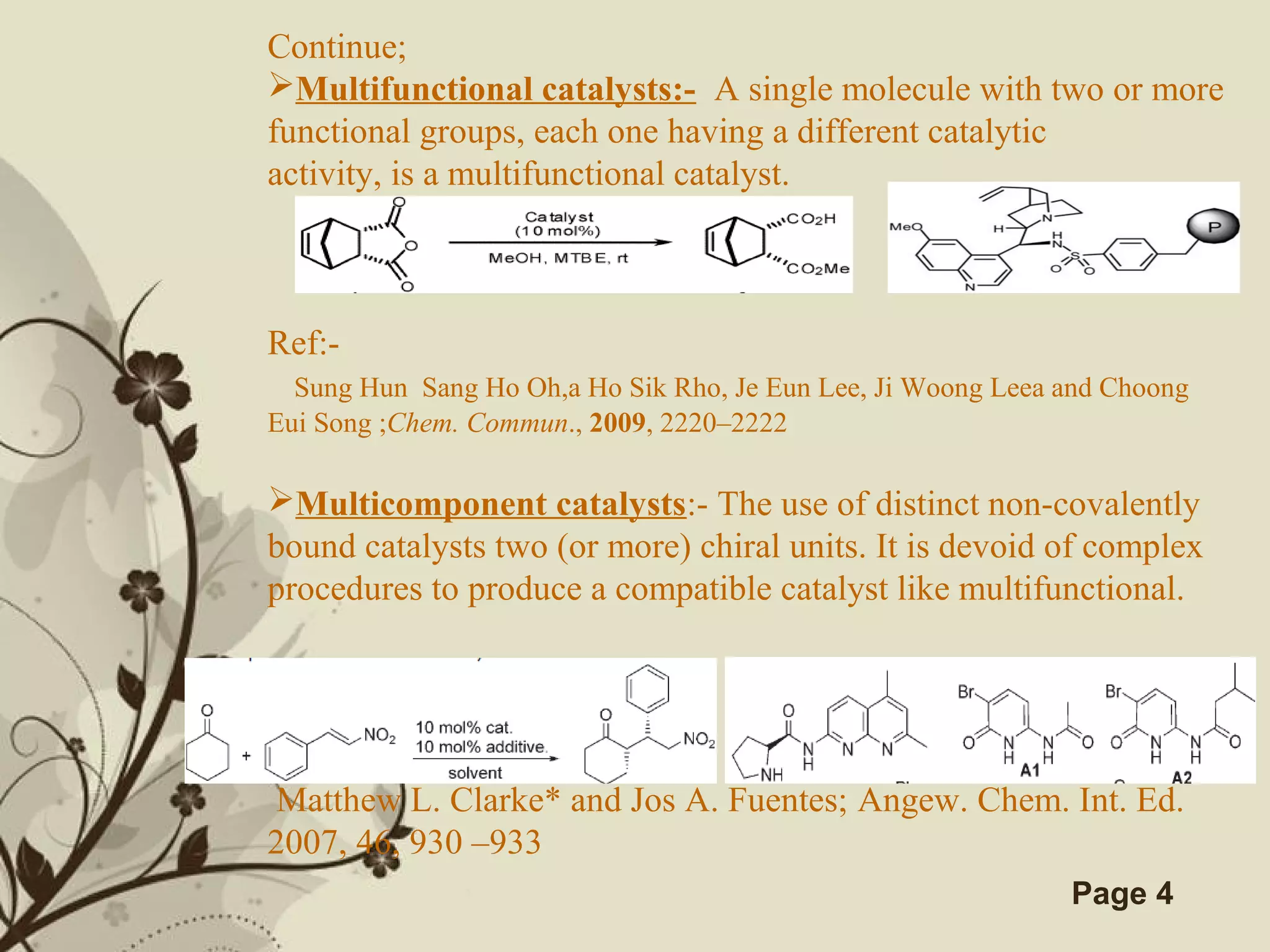 Click here to download this powerpoint template : Brown Floral Background Free Powerpoint Template
For more : Templates For Powerpoint
Page 4
Continue;
Multifunctional catalysts:- A single molecule with two or more
functional groups, each one having a different catalytic
activity, is a multifunctional catalyst.
Ref:-
Sung Hun Sang Ho Oh,a Ho Sik Rho, Je Eun Lee, Ji Woong Leea and Choong
Eui Song ;Chem. Commun., 2009, 2220–2222
Multicomponent catalysts:- The use of distinct non-covalently
bound catalysts two (or more) chiral units. It is devoid of complex
procedures to produce a compatible catalyst like multifunctional.
Ref:-
Matthew L. Clarke* and Jos A. Fuentes; Angew. Chem. Int. Ed.
2007, 46, 930 –933
 