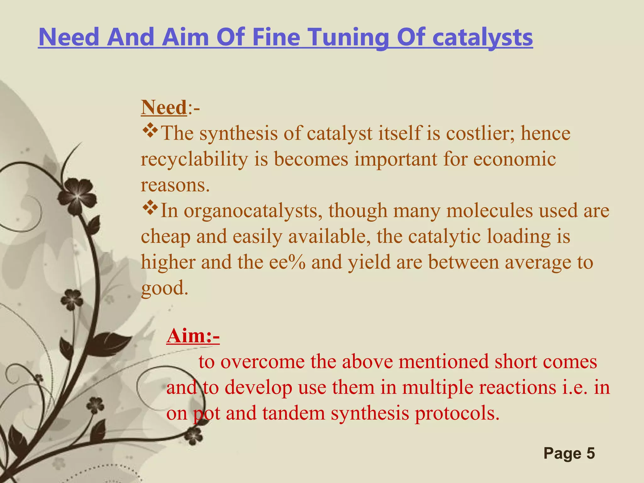 Click here to download this powerpoint template : Brown Floral Background Free Powerpoint Template
For more : Templates For Powerpoint
Page 5
Need And Aim Of Fine Tuning Of catalysts
Need:-
The synthesis of catalyst itself is costlier; hence
recyclability is becomes important for economic
reasons.
In organocatalysts, though many molecules used are
cheap and easily available, the catalytic loading is
higher and the ee% and yield are between average to
good.
Aim:-
to overcome the above mentioned short comes
and to develop use them in multiple reactions i.e. in
on pot and tandem synthesis protocols.
 