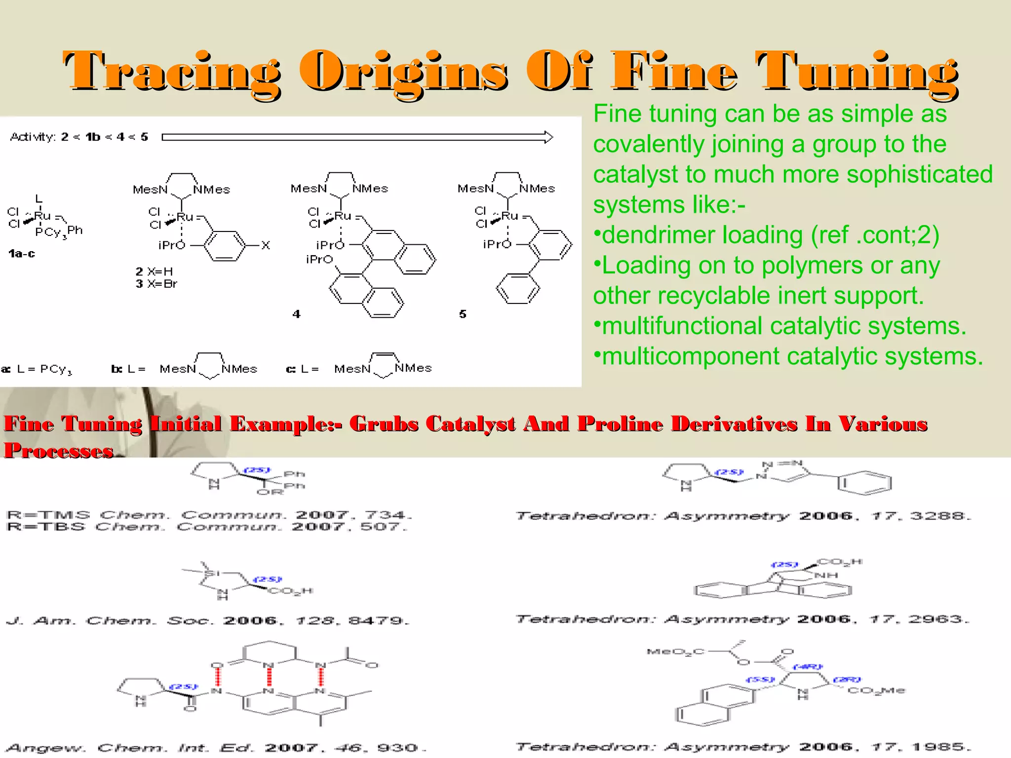 Click here to download this powerpoint template : Brown Floral Background Free Powerpoint Template
For more : Templates For Powerpoint
Page 6
Tracing Origins Of Fine TuningTracing Origins Of Fine Tuning
Fine tuning can be as simple as
covalently joining a group to the
catalyst to much more sophisticated
systems like:-
•dendrimer loading (ref .cont;2)
•Loading on to polymers or any
other recyclable inert support.
•multifunctional catalytic systems.
•multicomponent catalytic systems.
Fine Tuning Initial Example:- Grubs Catalyst And Proline Derivatives In VariousFine Tuning Initial Example:- Grubs Catalyst And Proline Derivatives In Various
ProcessesProcesses
 