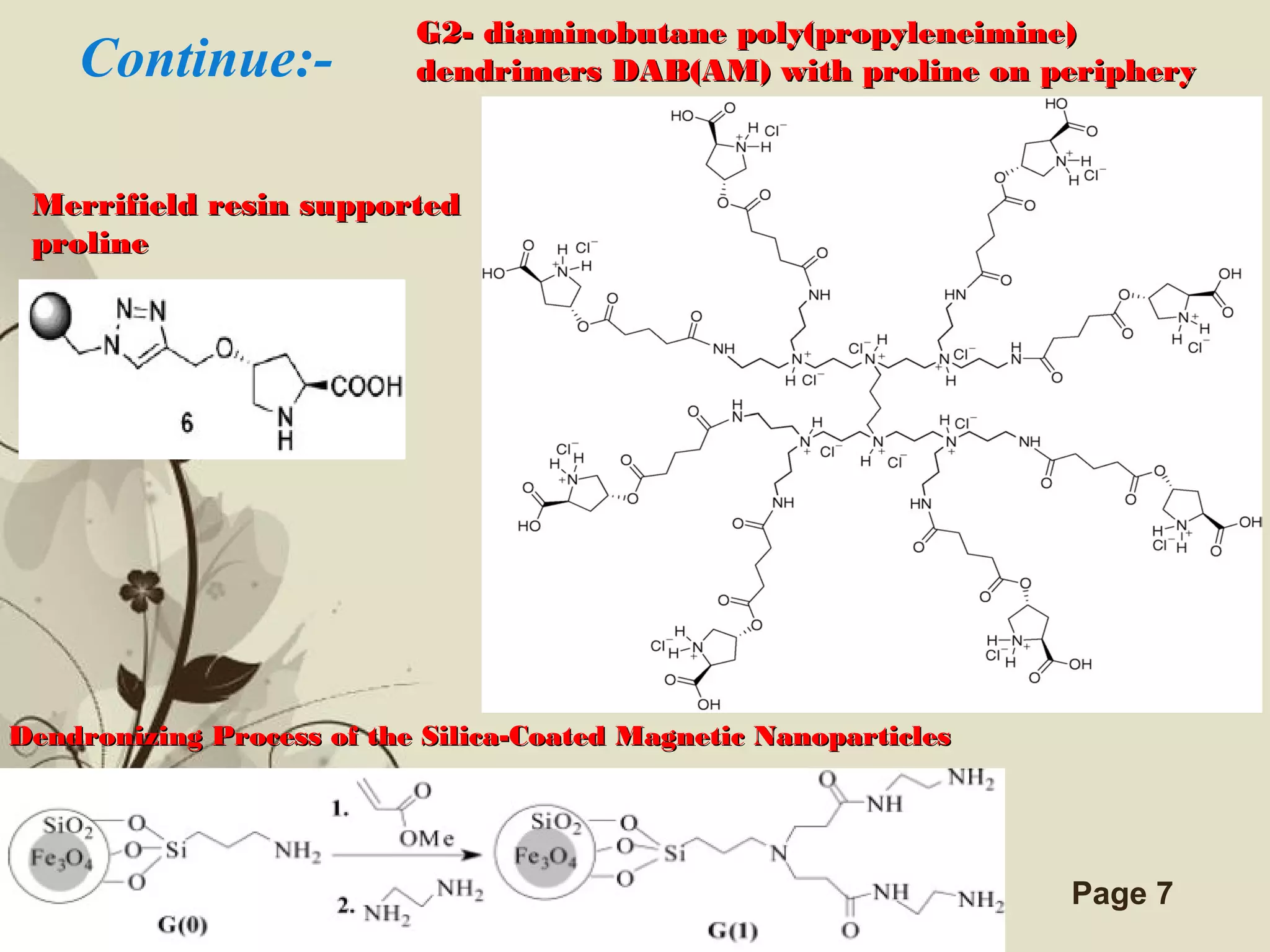Click here to download this powerpoint template : Brown Floral Background Free Powerpoint Template
For more : Templates For Powerpoint
Page 7
Merrifield resin supportedMerrifield resin supported
prolineproline
G2- diaminobutane poly(propyleneimine)G2- diaminobutane poly(propyleneimine)
dendrimers DAB(AM) with proline on peripherydendrimers DAB(AM) with proline on peripheryContinue:-
Dendronizing Process of the Silica-Coated Magnetic NanoparticlesDendronizing Process of the Silica-Coated Magnetic Nanoparticles
 