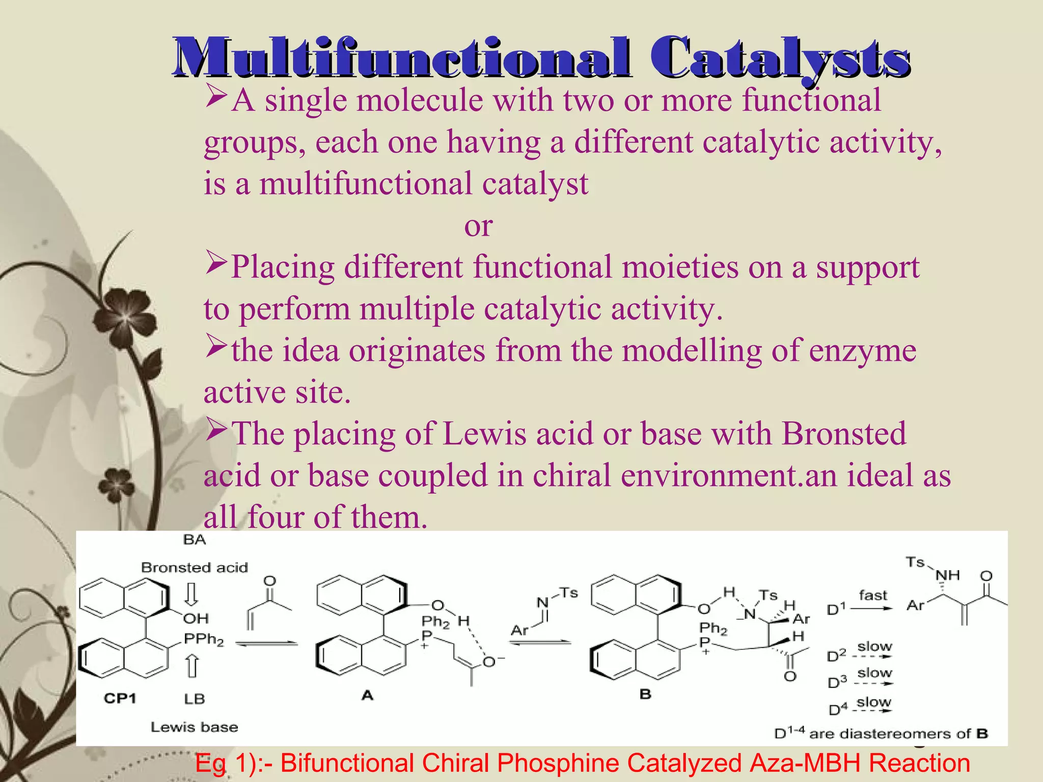 Click here to download this powerpoint template : Brown Floral Background Free Powerpoint Template
For more : Templates For Powerpoint
Page 8
Multifunctional CatalystsMultifunctional Catalysts
A single molecule with two or more functional
groups, each one having a different catalytic activity,
is a multifunctional catalyst
or
Placing different functional moieties on a support
to perform multiple catalytic activity.
the idea originates from the modelling of enzyme
active site.
The placing of Lewis acid or base with Bronsted
acid or base coupled in chiral environment.an ideal as
all four of them.
Eg 1):- Bifunctional Chiral Phosphine Catalyzed Aza-MBH Reaction
 