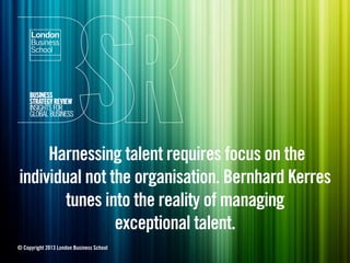 Harnessing talent requires focus on the
individual not the organisation. Bernhard Kerres
tunes into the reality of managing
exceptional talent.
© Copyright 2013 London Business School
 