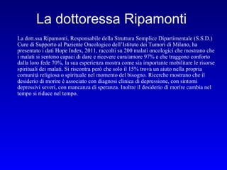 La dottoressa Ripamonti
La dott.ssa Ripamonti, Responsabile della Struttura Semplice Dipartimentale (S.S.D.)
Cure di Supporto al Paziente Oncologico dell’Istituto dei Tumori di Milano, ha
presentato i dati Hope Index, 2011, raccolti su 200 malati oncologici che mostrano che
i malati si sentono capaci di dare e ricevere cura/amore 97% e che traggono conforto
dalla loro fede 70%, la sua esperienza mostra come sia importante mobilitare le risorse
spirituali dei malati. Si riscontra però che solo il 15% trova un aiuto nella propria
comunità religiosa o spirituale nel momento del bisogno. Ricerche mostrano che il
desiderio di morire è associato con diagnosi clinica di depressione, con sintomi
depressivi severi, con mancanza di speranza. Inoltre il desiderio di morire cambia nel
tempo si riduce nel tempo.

 