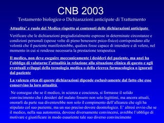 CNB 2003
Testamento biologico o Dichiarazioni anticipate di Trattamento
Attualita’ e ruolo del Medico rispetto ai contenuti delle dichiarazioni anticipate
Verificare che le dichiarazioni pregiudizialmente espresse in determinate circostanze e
condizioni personali (spesse volte di pieno benessere psico-fisico) corrispondano alle
volontà che il paziente manifesterebbe, qualora fosse capace di intendere e di volere, nel
momento in cui si rendesse necessaria la prestazione terapeutica
Il medico, non deve eseguire meccanicamente i desideri del paziente, ma anzi ha
l’obbligo di valutarne l’attualità in relazione alla situazione clinica di questo e agli
eventuali sviluppi della tecnologia medica o della ricerca farmacologica o ignorati
dal paziente
La valenza etica di queste dichiarazioni dipende esclusivamente dal fatto che esse
conservino la loro attualità
Ne consegue che se il medico, in scienza e coscienza, si formasse il solido
convincimento che i desideri del malato fossero non solo legittimi, ma ancora attuali,
onorarli da parte sua diventerebbe non solo il compimento dell’alleanza che egli ha
stipulato col suo paziente, ma un suo preciso dovere deontologico. E’ altresì ovvio che se
il medico, nella sua autonomia, dovesse diversamente convincersi, avrebbe l’obbligo di
motivare e giustificare in modo esauriente tale suo diverso convincimento

 
