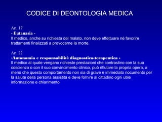 CODICE DI DEONTOLOGIA MEDICA
Art. 17
- Eutanasia Il medico, anche su richiesta del malato, non deve effettuare né favorire
trattamenti finalizzati a provocarne la morte.
Art. 22
-Autonomia e responsabilità diagnostico-terapeutica Il medico al quale vengano richieste prestazioni che contrastino con la sua
coscienza o con il suo convincimento clinico, può rifiutare la propria opera, a
meno che questo comportamento non sia di grave e immediato nocumento per
la salute della persona assistita e deve fornire al cittadino ogni utile
informazione e chiarimento

 