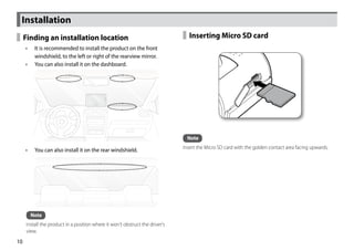 Installation
     Finding an installation location                                            Inserting Micro SD card
     •• It is recommended to install the product on the front
        windshield, to the left or right of the rearview mirror.
     •• You can also install it on the dashboard.




                                                                                Note
                                                                              Insert the Micro SD card with the golden contact area facing upwards.
     •• You can also install it on the rear windshield.




       Note
     Install the product in a position where it won't obstruct the driver's
     view.
10
 