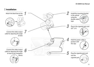 CR-300HD User Manual


  Installation
 Attach the black box to the
                     mount
                                1   2   Install the mounting bracket
                                        in the vehicle
                                        using the
                                        double-sided
                                        tape


                                    3   Plug in the cigarette jack cord
                                        (DC 12 V)

  Connect the video output
cable for adjusting the angle
                                7
                      of view


                                    4   Hold the power cable in
                                        position with
                                        the clips


  Connect the video output
                                6
                                    5
cable for adjusting the angle
   of view to the navigation            Plug the cigarette jack cord
                       device           into the
                                        cigarette jack



                                                                       11
 
