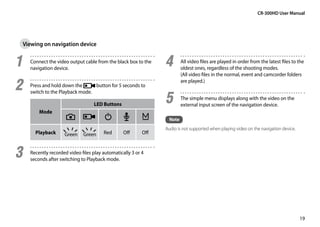 CR-300HD User Manual




 Viewing on navigation device


1	   Connect the video output cable from the black box to the
     navigation device.
                                                                 4	      All video files are played in order from the latest files to the
                                                                         oldest ones, regardless of the shooting modes.
                                                                         (All video files in the normal, event and camcorder folders

2	   Press and hold down the      button for 5 seconds to
                                                                         are played.)


                                                                 5	
     switch to the Playback mode.
                                                                         The simple menu displays along with the video on the
                                   LED Buttons                           external input screen of the navigation device.
         Mode
                                                                  Note
                                                                 Audio is not supported when playing video on the navigation device.
       Playback      Green    Green     Red       Off      Off



3	   Recently recorded video files play automatically 3 or 4
     seconds after switching to Playback mode.




                                                                                                                                       19
 