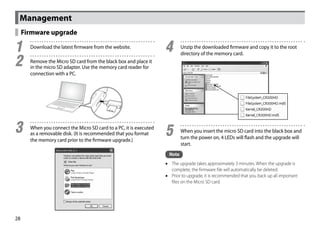 Management
     Firmware upgrade

1	     Download the latest firmware from the website.
                                                                    4	      Unzip the downloaded firmware and copy it to the root
                                                                            directory of the memory card.

2	     Remove the Micro SD card from the black box and place it
       in the micro SD adapter. Use the memory card reader for
       connection with a PC.




3	     When you connect the Micro SD card to a PC, it is executed
       as a removable disk. (It is recommended that you format      5	      When you insert the micro SD card into the black box and
                                                                            turn the power on, 4 LEDs will flash and the upgrade will
       the memory card prior to the firmware upgrade.)
                                                                            start.
                                                                     Note
                                                                    •• The upgrade takes approximately 3 minutes. When the upgrade is
                                                                       complete, the firmware file will automatically be deleted.
                                                                    •• Prior to upgrade, it is recommended that you back up all important
                                                                       files on the Micro SD card.




28
 