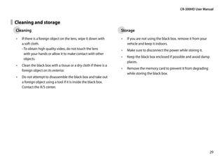 CR-300HD User Manual


Cleaning and storage
Cleaning                                                            Storage
•• If there is a foreign object on the lens, wipe it down with      •• If you are not using the black box, remove it from your
   a soft cloth.                                                       vehicle and keep it indoors.
   -  o obtain high quality video, do not touch the lens
     T                                                              •• Make sure to disconnect the power while storing it.
     with your hands or allow it to make contact with other
                                                                    •• Keep the black box enclosed if possible and avoid damp
     objects.
                                                                       places.
•• Clean the black box with a tissue or a dry cloth if there is a
                                                                    •• Remove the memory card to prevent it from degrading
   foreign object on its exterior.
                                                                       while storing the black box.
•• Do not attempt to disassemble the black box and take out
   a foreign object using a tool if it is inside the black box.
   Contact the A/S center.




                                                                                                                                 29
 