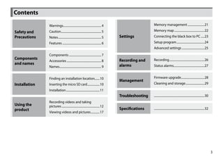 Contents

               Warnings.................................................... 4                          Memory management........................21

Safety and     Caution........................................................ 5                       Memory map..........................................22
Precautions    Notes............................................................ 5   Settings          Connecting the black box to PC......23
               Features...................................................... 6                        Setup program.......................................24
                                                                                                       Advanced settings................................25
               Components............................................. 7
Components                                                                           Recording and     Recording.................................................26
               Accessories................................................ 8
and names                                                                            alarms            Status alarms...........................................27
               Names.......................................................... 9


               Finding an installation location.......10                                               Firmware upgrade.................................28
                                                                                     Management
Installation   Inserting the micro SD card..................10                                         Cleaning and storage...........................29
               Installation...............................................11
                                                                                     Troubleshooting   .....................................................................30
               Recording videos and taking
Using the      pictures.....................................................12
product                                                                              Specifications    .....................................................................32
               Viewing videos and pictures.............17




                                                                                                                                                                                 3
 