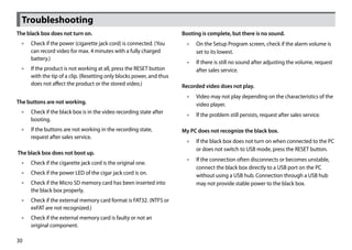Troubleshooting
The black box does not turn on.                                      Booting is complete, but there is no sound.
 •• Check if the power (cigarette jack cord) is connected. (You       •• On the Setup Program screen, check if the alarm volume is
    can record video for max. 4 minutes with a fully charged             set to its lowest.
    battery.)
                                                                      •• If there is still no sound after adjusting the volume, request
 •• If the product is not working at all, press the RESET button         after sales service.
    with the tip of a clip. (Resetting only blocks power, and thus
    does not affect the product or the stored video.)                Recorded video does not play.
                                                                      •• Video may not play depending on the characteristics of the
The buttons are not working.                                             video player.
 •• Check if the black box is in the video recording state after
                                                                      •• If the problem still persists, request after sales service.
    booting.
 •• If the buttons are not working in the recording state,           My PC does not recognize the black box.
    request after sales service.
                                                                      •• If the black box does not turn on when connected to the PC
                                                                         or does not switch to USB mode, press the RESET button.
The black box does not boot up.
                                                                      •• If the connection often disconnects or becomes unstable,
 •• Check if the cigarette jack cord is the original one.
                                                                         connect the black box directly to a USB port on the PC
 •• Check if the power LED of the cigar jack cord is on.                 without using a USB hub. Connection through a USB hub
 •• Check if the Micro SD memory card has been inserted into             may not provide stable power to the black box.
    the black box properly.
 •• Check if the external memory card format is FAT32. (NTFS or
    exFAT are not recognized.)
 •• Check if the external memory card is faulty or not an
    original component.

30
 