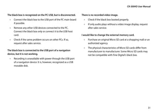 CR-300HD User Manual


The black box is recognized on the PC USB, but is disconnected.   There is no recorded video image.
 •• Connect the black box to the USB port of the PC main board     •• Check if the black box booted properly.
    if possible.                                                   •• If only audio plays without a video image display, request
 •• Remove any other USB devices connected to the PC.                 after sales service.
    Connect the black box only or connect it to the USB host
    card.                                                         I would like to change the external memory card.
 •• Check if the same problem occurs on other PCs. If so,          •• Purchase an original Micro SD card at a shopping mall or an
    request after sales service.                                      authorized agency.
                                                                   •• The physical characteristics of Micro SD cards differ from
The black box is connected to the USB port of a navigation            manufacturer to manufacturer. Some Micro SD cards may
device, but it is not working.                                        not be compatible with Fine Digital's black box.
 •• Recording is unavailable with power through the USB port
    of a navigation device. It is, however, recognized as a USB
    movable disk.




                                                                                                                                   31
 