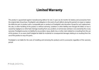 Limited Warranty

This product is guaranteed against manufacturing defects for one (1) year (six (6) months for battery and accessories) from
the original date of purchase. Finedigital’s sole obligation in the event of such defects during this period is to repair or replace
the defective part or product with a comparable part or product at Finedigital’s sole discretion. Except for such replacement,
the sale, or other handling of this product is without warranty, condition or other liability even though the defect or loss is
caused by negligence or other fault. Damage resulting from use, accident, or normal wear and tear is not covered by this or any
warranty. Finedigital assumes no liability for any accident, injury, death, loss, or other claim related to or resulting from the use
of this product. In no event shall Findigital be liable for incidental or consequential damages relating to or resulting from the
use of this product or any of its parts.

Finedigital is not liable for the costs of installing and removing the products and its accessories regardless of the warranty
period.
 