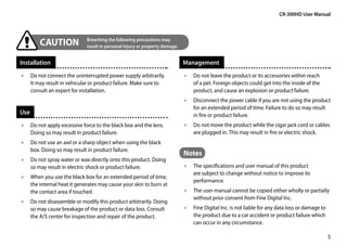 CR-300HD User Manual




        CAUTION	Breaching the following or property damage.
                 result in personal injury
                                           precautions may



Installation                                                       Management
•• Do not connect the uninterrupted power supply arbitrarily.      •• Do not leave the product or its accessories within reach
   It may result in vehicular or product failure. Make sure to        of a pet. Foreign objects could get into the inside of the
   consult an expert for installation.                                product, and cause an explosion or product failure.
                                                                   •• Disconnect the power cable if you are not using the product
                                                                      for an extended period of time. Failure to do so may result
Use                                                                   in fire or product failure.
•• Do not apply excessive force to the black box and the lens. 	   •• Do not move the product while the cigar jack cord or cables
   Doing so may result in product failure.                            are plugged in. This may result in fire or electric shock.
•• Do not use an awl or a sharp object when using the black
   box. Doing so may result in product failure.
                                                                   Notes
•• Do not spray water or wax directly onto this product. Doing
   so may result in electric shock or product failure.             •• The specifications and user manual of this product
                                                                      are subject to change without notice to improve its
•• When you use the black box for an extended period of time,
                                                                      performance.
   the internal heat it generates may cause your skin to burn at
   the contact area if touched.                                    •• The user manual cannot be copied either wholly or partially
                                                                      without prior consent from Fine Digital Inc.
•• Do not disassemble or modify this product arbitrarily. Doing
   so may cause breakage of the product or data loss. Consult      •• Fine Digital Inc. is not liable for any data loss or damage to
   the A/S center for inspection and repair of the product.           the product due to a car accident or product failure which
                                                                      can occur in any circumstance.

                                                                                                                                       5
 
