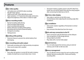 Features
     Clear video quality                                            •• The built-in battery supplies power to the RTC (Real Time
                                                                       Clock): You can set the system time with the setup program
    ••   16:9 widescreen and full HD video recording
                                                                       after connecting the black box to the PC.
    ••   HD still image capture
    ••   CMOS sensor with 1920x1080 effective pixels
                                                                     Real-time video display
    ••   High resolution, 112° horizontal wide angle camera lens
    ••   Adjust the brightness of the video in 3 levels at night    •• View video in real-time on the VGA screen.
                                                                    •• Use this feature when adjusting the recording angle after
     Various recording modes                                           installation.
    ••   Normal recording while driving
                                                                     Easy installation
    ••   Shock recording while driving
    ••   Shock recording while parking                              •• Auto screen rotation regardless of horizontal or vertical
    ••   Motion detection recording while parking                      installation
    ••   Recording with the built-in/external battery               •• Easy removal of the black box from the mount
    ••   Emergency recording
    ••   Taking pictures                                             Quick and easy connection to the PC
                                                                    ••   Direct connection with the black box via the USB port
     Recording while parking                                        ••   Auto recognition of USB storage devices
    •• Detection feature to prevent the vehicle battery from        ••   Setup program provided
       discharging                                                  ••   Play video with a normal video player

     Voice recording and audio output                                Expand memory
    •• Vivid audio recording with a high sensitivity microphone     •• You can easily expand the memory using an external
    •• Clear sound output with a speaker                               memory card (16 GB/ 32 GB micro SD)

     Built-in battery                                                Memory management
    •• Even when the ignition is turned off, the built-in battery   •• You can allocate memory space for each recording mode
       enables the black box to record video (max. 4 mins)             (default: Normal recording 50% / Shock and Parking
                                                                       recording 50%)
6
 