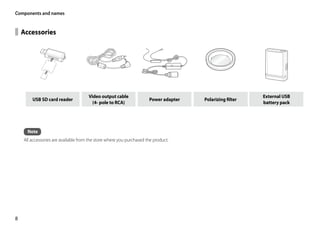 Components and names


    Accessories




                                      Video output cable                                                  External USB
        USB SD card reader                                            Power adapter   Polarizing filter
                                        (4- pole to RCA)                                                  battery pack




      Note
    All accessories are available from the store where you purchased the product.




8
 